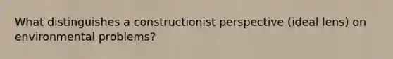 What distinguishes a constructionist perspective (ideal lens) on environmental problems?