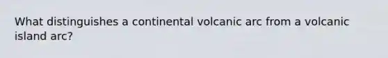 What distinguishes a continental volcanic arc from a volcanic island arc?