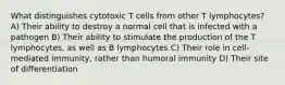 What distinguishes cytotoxic T cells from other T lymphocytes? A) Their ability to destroy a normal cell that is infected with a pathogen B) Their ability to stimulate the production of the T lymphocytes, as well as B lymphocytes C) Their role in cell-mediated immunity, rather than humoral immunity D) Their site of differentiation