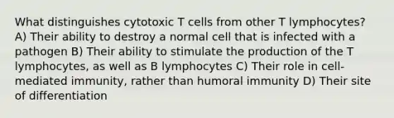 What distinguishes cytotoxic T cells from other T lymphocytes? A) Their ability to destroy a normal cell that is infected with a pathogen B) Their ability to stimulate the production of the T lymphocytes, as well as B lymphocytes C) Their role in cell-mediated immunity, rather than humoral immunity D) Their site of differentiation