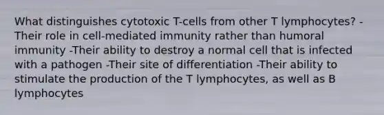 What distinguishes cytotoxic T-cells from other T lymphocytes? -Their role in cell-mediated immunity rather than humoral immunity -Their ability to destroy a normal cell that is infected with a pathogen -Their site of differentiation -Their ability to stimulate the production of the T lymphocytes, as well as B lymphocytes