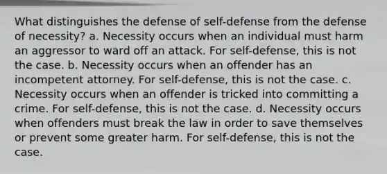 What distinguishes the defense of self-defense from the defense of necessity? a. Necessity occurs when an individual must harm an aggressor to ward off an attack. For self-defense, this is not the case. b. Necessity occurs when an offender has an incompetent attorney. For self-defense, this is not the case. c. Necessity occurs when an offender is tricked into committing a crime. For self-defense, this is not the case. d. Necessity occurs when offenders must break the law in order to save themselves or prevent some greater harm. For self-defense, this is not the case.