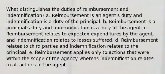 What distinguishes the duties of reimbursement and indemnification? a. Reimbursement is an agent's duty and indemnification is a duty of the principal. b. Reimbursement is a principal's duty and indemnification is a duty of the agent. c. Reimbursement relates to expected expenditures by the agent, and indemnification relates to losses suffered. d. Reimbursement relates to third parties and indemnification relates to the principal. e. Reimbursement applies only to actions that were within the scope of the agency whereas indemnification relates to all actions of the agent.