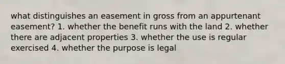 what distinguishes an easement in gross from an appurtenant easement? 1. whether the benefit runs with the land 2. whether there are adjacent properties 3. whether the use is regular exercised 4. whether the purpose is legal