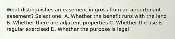 What distinguishes an easement in gross from an appurtenant easement? Select one: A. Whether the benefit runs with the land B. Whether there are adjacent properties C. Whether the use is regular exercised D. Whether the purpose is legal