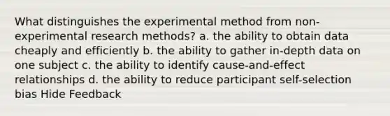 What distinguishes the experimental method from non-experimental research methods? a. the ability to obtain data cheaply and efficiently b. the ability to gather in-depth data on one subject c. the ability to identify cause-and-effect relationships d. the ability to reduce participant self-selection bias Hide Feedback