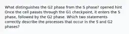 What distinguishes the G2 phase from the S phase? opened hint Once the cell passes through the G1 checkpoint, it enters the S phase, followed by the G2 phase. Which two statements correctly describe the processes that occur in the S and G2 phases?