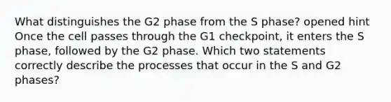 What distinguishes the G2 phase from the S phase? opened hint Once the cell passes through the G1 checkpoint, it enters the S phase, followed by the G2 phase. Which two statements correctly describe the processes that occur in the S and G2 phases?