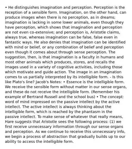 • He distinguishes imagination and perception. Perception is the reception of a sensible form. Imagination, on the other hand, can produce images when there is no perception, as in dreams; imagination is lacking in some lower animals, even though they have perception, which shows that imagination and perception are not even co-extensive; and perception is, Aristotle claims, always true, whereas imagination can be false, false even in fantastic ways. He also denies that imagination can be identified with mind or belief, or any combination of belief and perception even though it comes about through sense perception. The suggestion, then, is that imagination is a faculty in humans and most other animals which produces, stores, and recalls the images used in a variety of cognitive activities, including those which motivate and guide action. The image in an imagination comes to us partially interpreted by its intelligible form. - Is this like Plato's line? Jacob's Notes: • Essence is the intelligible form. We receive the sensible form without matter in our sense organs, and these do not receive the intelligible form. (Remember his example of Bertrand Russell and the school bus) • The concept: word of mind impressed on the passive intellect by the active intellect. The active intellect is always thinking about the intelligible form, which is reached by the phantasm in the passive intellect. To make sense of whatever that really means, Hare suggests that Aristotle sees the following process: (1) we first receive unnecessary information through our sense organs and perception. As we continue to receive this unnecessary info, we begin a process of abstraction that gradually builds up to our ability to access the intelligible form.