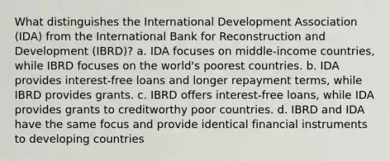 What distinguishes the International Development Association (IDA) from the International Bank for Reconstruction and Development (IBRD)? a. IDA focuses on middle-income countries, while IBRD focuses on the world's poorest countries. b. IDA provides interest-free loans and longer repayment terms, while IBRD provides grants. c. IBRD offers interest-free loans, while IDA provides grants to creditworthy poor countries. d. IBRD and IDA have the same focus and provide identical financial instruments to developing countries