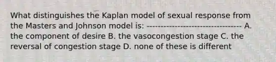 What distinguishes the Kaplan model of sexual response from the Masters and Johnson model is: ---------------------------------- A. the component of desire B. the vasocongestion stage C. the reversal of congestion stage D. none of these is different