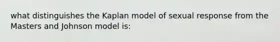 what distinguishes the Kaplan model of sexual response from the Masters and Johnson model is: