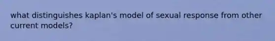 what distinguishes kaplan's model of sexual response from other current models?