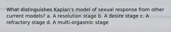 What distinguishes Kaplan's model of sexual response from other current models? a. A resolution stage b. A desire stage c. A refractory stage d. A multi-orgasmic stage