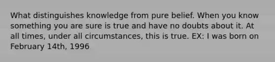 What distinguishes knowledge from pure belief. When you know something you are sure is true and have no doubts about it. At all times, under all circumstances, this is true. EX: I was born on February 14th, 1996