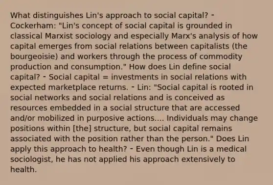 What distinguishes Lin's approach to social capital? ⁃ Cockerham: "Lin's concept of social capital is grounded in classical Marxist sociology and especially Marx's analysis of how capital emerges from social relations between capitalists (the bourgeoisie) and workers through the process of commodity production and consumption." How does Lin define social capital? ⁃ Social capital = investments in social relations with expected marketplace returns. ⁃ Lin: "Social capital is rooted in social networks and social relations and is conceived as resources embedded in a social structure that are accessed and/or mobilized in purposive actions.... Individuals may change positions within [the] structure, but social capital remains associated with the position rather than the person." Does Lin apply this approach to health? ⁃ Even though Lin is a medical sociologist, he has not applied his approach extensively to health.