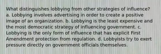 What distinguishes lobbying from other strategies of influence? a. Lobbying involves advertising in order to create a positive image of an organization. b. Lobbying is the least expensive and the most democratic strategy of influencing government. c. Lobbying is the only form of influence that has explicit First Amendment protection from regulation. d. Lobbyists try to exert pressure directly on government officials themselves.