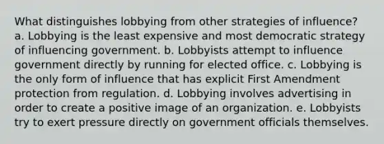 What distinguishes lobbying from other strategies of influence? a. Lobbying is the least expensive and most democratic strategy of influencing government. b. Lobbyists attempt to influence government directly by running for elected office. c. Lobbying is the only form of influence that has explicit First Amendment protection from regulation. d. Lobbying involves advertising in order to create a positive image of an organization. e. Lobbyists try to exert pressure directly on government officials themselves.