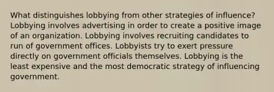 What distinguishes lobbying from other strategies of influence? Lobbying involves advertising in order to create a positive image of an organization. Lobbying involves recruiting candidates to run of government offices. Lobbyists try to exert pressure directly on government officials themselves. Lobbying is the least expensive and the most democratic strategy of influencing government.