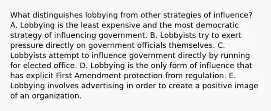 What distinguishes lobbying from other strategies of influence? A. Lobbying is the least expensive and the most democratic strategy of influencing government. B. Lobbyists try to exert pressure directly on government officials themselves. C. Lobbyists attempt to influence government directly by running for elected office. D. Lobbying is the only form of influence that has explicit First Amendment protection from regulation. E. Lobbying involves advertising in order to create a positive image of an organization.