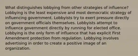 What distinguishes lobbying from other strategies of influence? Lobbying is the least expensive and most democratic strategy of influencing government. Lobbyists try to exert pressure directly on government officials themselves. Lobbyists attempt to influence government directly by running for elected office. Lobbying is the only form of influence that has explicit First Amendment protection from regulation. Lobbying involves advertising in order to create a positive image of an organization.