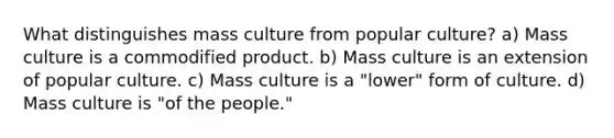 What distinguishes mass culture from popular culture? a) Mass culture is a commodified product. b) Mass culture is an extension of popular culture. c) Mass culture is a "lower" form of culture. d) Mass culture is "of the people."