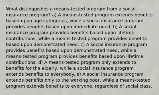 What distinguishes a means-tested program from a <a href='https://www.questionai.com/knowledge/kZPQp1cUIK-social-insurance' class='anchor-knowledge'>social insurance</a> program? a) A means-tested program extends benefits based upon age categories, while a social insurance program provides benefits based upon immediate need. b) A social insurance program provides benefits based upon lifetime contributions, while a means tested program provides benefits based upon demonstrated need. c) A social insurance program provides benefits based upon demonstrated need, while a means-tested program provides benefits based upon lifetime contributions. d) A means-tested program only extends to benefits for the elderly, while a social insurance program extends benefits to everybody. e) A social insurance program extends benefits only to the working poor, while a means-tested program extends benefits to everyone, regardless of social class.