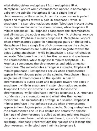 what distinguishes metaphase I from metaphase II? A. Metaphase I occurs when chromosomes appear in homologous pairs on the spindle. Metaphase II has a single line of chromosomes on the spindle. A pair of chromosomes is pulled apart and migrates toward a pole in anaphase I, while in anaphase II, sister chromatids separate. Telophase I reconstitutes the nucleus and loosens the chromosomes, while telophase II mimics telophase I. B. Prophase I condenses the chromosomes and eliminates the nuclear membrane. The microtubules arrange in a spindle. Prophase II mimics prophase I. Metaphase I occurs when chromosomes appear in homologous pairs on the spindle. Metaphase II has a single line of chromosomes on the spindle. Pairs of chromosomes are pulled apart and migrate toward the poles during anaphase I, while in anaphase II, sister chromatids separate. Telophase I reconstitutes the nucleus and condenses the chromosomes, while telophase II mimics telophase I. C. Prophase I condenses the chromosomes and adds a nuclear membrane. The microtubules arrange in a spindle. Prophase II mimics prophase I. Metaphase I occurs when chromosomes appear in homologous pairs on the spindle. Metaphase II has a single line of chromosomes on the spindle. A pair of chromosomes is pulled apart and migrates toward the poles in anaphase I, while in anaphase II, sister chromatids separate. Telophase I reconstitutes the nucleus and loosens the chromosomes, while telophase II mimics telophase I. D. Prophase I condenses the chromosomes and eliminates the nuclear membrane. The microtubules arrange in a spindle. Prophase II mimics prophase I. Metaphase I occurs when chromosomes appear in homologous pairs on the spindle. During metaphase II, the chromosomes line up in a double line across the spindle. Each pair of chromosomes is pulled apart and migrates toward the poles in anaphase I, while in anaphase II, sister chromatids separate. Telophase I reconstitutes the nucleus and loosens the chromosomes, while telophase II mimics telophase I.