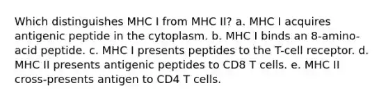 Which distinguishes MHC I from MHC II? a. MHC I acquires antigenic peptide in the cytoplasm. b. MHC I binds an 8-amino-acid peptide. c. MHC I presents peptides to the T-cell receptor. d. MHC II presents antigenic peptides to CD8 T cells. e. MHC II cross-presents antigen to CD4 T cells.