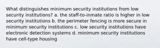 What distinguishes minimum security institutions from low security institutions? a. the staff-to-inmate ratio is higher in low security institutions b. the perimeter fencing is more secure in minimum security institutions c. low security institutions have electronic detection systems d. minimum security institutions have cell-type housing