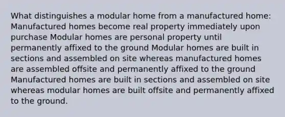 What distinguishes a modular home from a manufactured home: Manufactured homes become real property immediately upon purchase Modular homes are personal property until permanently affixed to the ground Modular homes are built in sections and assembled on site whereas manufactured homes are assembled offsite and permanently affixed to the ground Manufactured homes are built in sections and assembled on site whereas modular homes are built offsite and permanently affixed to the ground.