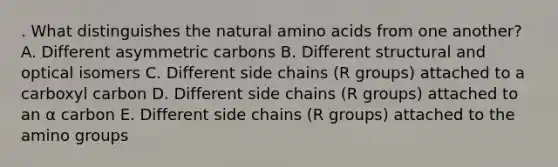 . What distinguishes the natural amino acids from one another? A. Different asymmetric carbons B. Different structural and optical isomers C. Different side chains (R groups) attached to a carboxyl carbon D. Different side chains (R groups) attached to an α carbon E. Different side chains (R groups) attached to the amino groups