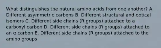 What distinguishes the natural amino acids from one another? A. Different asymmetric carbons B. Different structural and optical isomers C. Different side chains (R groups) attached to a carboxyl carbon D. Different side chains (R groups) attached to an α carbon E. Different side chains (R groups) attached to the amino groups