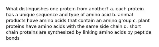 What distinguishes one protein from another? a. each protein has a unique sequence and type of amino acid b. animal products have amino acids that contain an amino group c. plant proteins have amino acids with the same side chain d. short chain proteins are synthesized by linking amino acids by peptide bonds