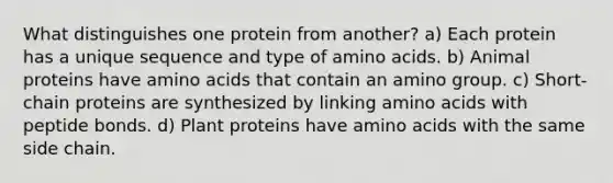 What distinguishes one protein from another? a) Each protein has a unique sequence and type of amino acids. b) Animal proteins have amino acids that contain an amino group. c) Short-chain proteins are synthesized by linking amino acids with peptide bonds. d) Plant proteins have amino acids with the same side chain.