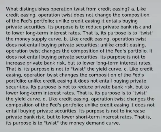 What distinguishes operation twist from credit easing? a. Like credit easing, operation twist does not change the composition of the Fed's portfolio; unlike credit easing it entails buying private securities. Its purpose is to reduce private bank risk and to lower long-term interest rates. That is, its purpose is to "twist" the money supply curve. b. Like credit easing, operation twist does not entail buying private securities; unlike credit easing, operation twist changes the composition of the Fed's portfolio. It does not entail buying private securities. Its purpose is not to increase private bank risk, but to lower long-term interest rates. That is, its purpose is not to "twist" the yield curve. c. Like credit easing, operation twist changes the composition of the Fed's portfolio; unlike credit easing it does not entail buying private securities. Its purpose is not to reduce private bank risk, but to lower long-term interest rates. That is, its purpose is to "twist" the yield curve. d. Like credit easing, operation twist changes the composition of the Fed's portfolio; unlike credit easing it does not entail buying private securities. Its purpose is not to increase private bank risk, but to lower short-term interest rates. That is, its purpose is to "twist" the money demand curve.