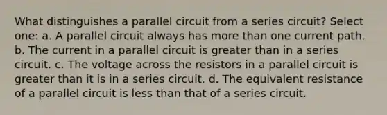 What distinguishes a parallel circuit from a series circuit? Select one: a. A parallel circuit always has <a href='https://www.questionai.com/knowledge/keWHlEPx42-more-than' class='anchor-knowledge'>more than</a> one current path. b. The current in a parallel circuit is <a href='https://www.questionai.com/knowledge/ktgHnBD4o3-greater-than' class='anchor-knowledge'>greater than</a> in a series circuit. c. The voltage across the resistors in a parallel circuit is greater than it is in a series circuit. d. The equivalent resistance of a parallel circuit is <a href='https://www.questionai.com/knowledge/k7BtlYpAMX-less-than' class='anchor-knowledge'>less than</a> that of a series circuit.