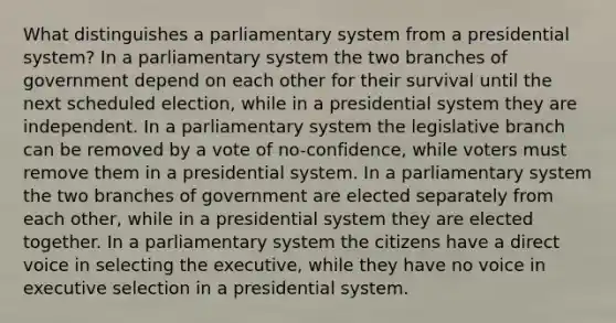 What distinguishes a parliamentary system from a presidential system? In a parliamentary system the two branches of government depend on each other for their survival until the next scheduled election, while in a presidential system they are independent. In a parliamentary system the legislative branch can be removed by a vote of no-confidence, while voters must remove them in a presidential system. In a parliamentary system the two branches of government are elected separately from each other, while in a presidential system they are elected together. In a parliamentary system the citizens have a direct voice in selecting the executive, while they have no voice in executive selection in a presidential system.