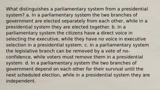 What distinguishes a parliamentary system from a presidential system? a. In a parliamentary system the two branches of government are elected separately from each other, while in a presidential system they are elected together. b. In a parliamentary system the citizens have a direct voice in selecting the executive, while they have no voice in executive selection in a presidential system. c. In a parliamentary system the legislative branch can be removed by a vote of no-confidence, while voters must remove them in a presidential system. d. In a parliamentary system the two branches of government depend on each other for their survival until the next scheduled election, while in a presidential system they are independent.