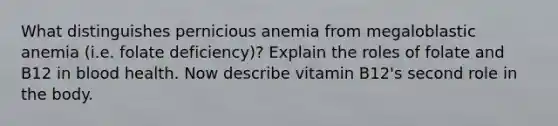 What distinguishes pernicious anemia from megaloblastic anemia (i.e. folate deficiency)? Explain the roles of folate and B12 in blood health. Now describe vitamin B12's second role in the body.