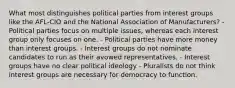 What most distinguishes political parties from interest groups like the AFL-CIO and the National Association of Manufacturers? - Political parties focus on multiple issues, whereas each interest group only focuses on one. - Political parties have more money than interest groups. - Interest groups do not nominate candidates to run as their avowed representatives. - Interest groups have no clear political ideology - Pluralists do not think interest groups are necessary for democracy to function.