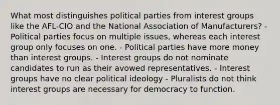 What most distinguishes political parties from interest groups like the AFL-CIO and the National Association of Manufacturers? - Political parties focus on multiple issues, whereas each interest group only focuses on one. - Political parties have more money than interest groups. - Interest groups do not nominate candidates to run as their avowed representatives. - Interest groups have no clear political ideology - Pluralists do not think interest groups are necessary for democracy to function.