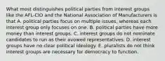 What most distinguishes political parties from interest groups like the AFL-CIO and the National Association of Manufacturers is that A. political parties focus on multiple issues, whereas each interest group only focuses on one. B. political parties have more money than interest groups. C. interest groups do not nominate candidates to run as their avowed representatives. D. interest groups have no clear political ideology. E. pluralists do not think interest groups are necessary for democracy to function.