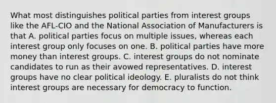 What most distinguishes political parties from interest groups like the AFL-CIO and the National Association of Manufacturers is that A. political parties focus on multiple issues, whereas each interest group only focuses on one. B. political parties have more money than interest groups. C. interest groups do not nominate candidates to run as their avowed representatives. D. interest groups have no clear political ideology. E. pluralists do not think interest groups are necessary for democracy to function.