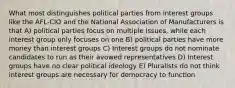 What most distinguishes political parties from interest groups like the AFL-CIO and the National Association of Manufacturers is that A) political parties focus on multiple issues, while each interest group only focuses on one B) political parties have more money than interest groups C) Interest groups do not nominate candidates to run as their avowed representatives D) Interest groups have no clear political ideology E) Pluralists do not think interest groups are necessary for democracy to function