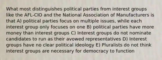 What most distinguishes political parties from interest groups like the AFL-CIO and the National Association of Manufacturers is that A) political parties focus on multiple issues, while each interest group only focuses on one B) political parties have more money than interest groups C) Interest groups do not nominate candidates to run as their avowed representatives D) Interest groups have no clear political ideology E) Pluralists do not think interest groups are necessary for democracy to function