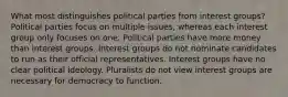 What most distinguishes political parties from interest groups? Political parties focus on multiple issues, whereas each interest group only focuses on one. Political parties have more money than interest groups. Interest groups do not nominate candidates to run as their official representatives. Interest groups have no clear political ideology. Pluralists do not view interest groups are necessary for democracy to function.