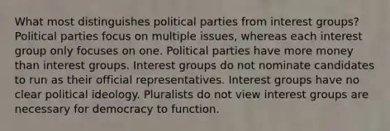 What most distinguishes political parties from interest groups? Political parties focus on multiple issues, whereas each interest group only focuses on one. Political parties have more money than interest groups. Interest groups do not nominate candidates to run as their official representatives. Interest groups have no clear political ideology. Pluralists do not view interest groups are necessary for democracy to function.