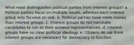 What most distinguishes political parties from interest groups? a. Political parties focus on multiple issues, whereas each interest group only focuses on one. b. Political parties have more money than interest groups. c. Interest groups do not nominate candidates to run as their avowed representatives. d. Interest groups have no clear political ideology. e. Citizens do not think interest groups are necessary for democracy to function.