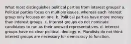 What most distinguishes political parties from interest groups? a. Political parties focus on multiple issues, whereas each interest group only focuses on one. b. Political parties have more money than interest groups. c. Interest groups do not nominate candidates to run as their avowed representatives. d. Interest groups have no clear political ideology. e. Pluralists do not think interest groups are necessary for democracy to function.